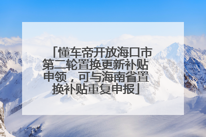 懂车帝开放海口市第二轮置换更新补贴申领，可与海南省置换补贴重复申报