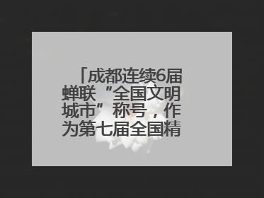 成都连续6届蝉联“全国文明城市”称号，作为第七届全国精神文明建设优秀城市代表参会