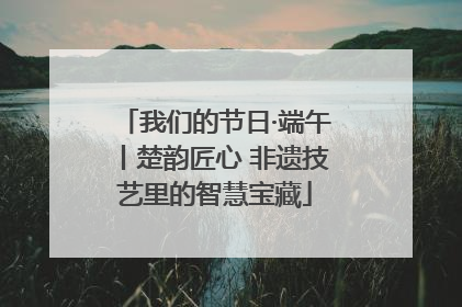 我们的节日·端午丨楚韵匠心 非遗技艺里的智慧宝藏