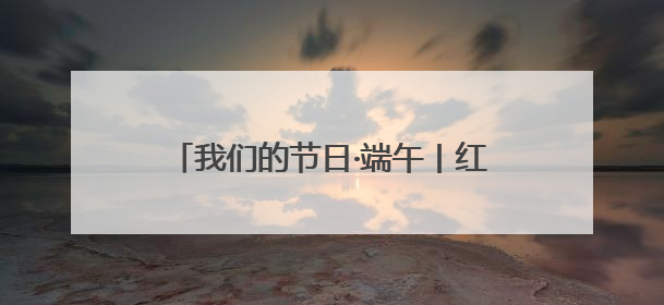 我们的节日·端午丨红色力量激活千年民俗