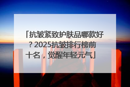 抗皱紧致护肤品哪款好？2025抗皱排行榜前十名，觉醒年轻元气