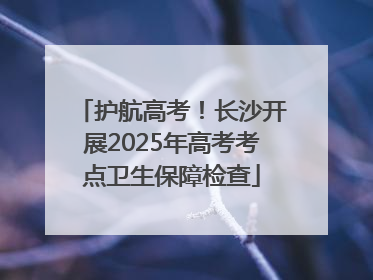 护航高考！长沙开展2025年高考考点卫生保障检查