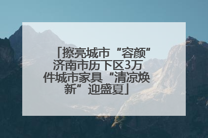 擦亮城市“容颜” 济南市历下区3万件城市家具“清凉焕新”迎盛夏