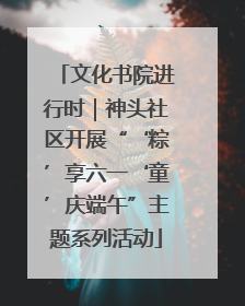 文化书院进行时｜神头社区开展“‘粽’享六一‘童’庆端午”主题系列活动