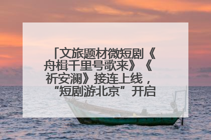 文旅题材微短剧《舟楫千里号歌来》《祈安澜》接连上线，“短剧游北京”开启大运河文化之旅