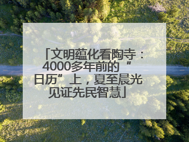 文明蕴化看陶寺：4000多年前的“日历”上，夏至晨光见证先民智慧