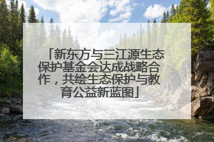 新东方与三江源生态保护基金会达成战略合作，共绘生态保护与教育公益新蓝图