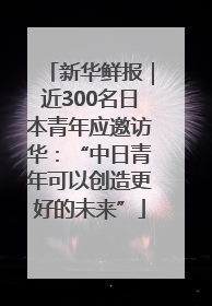 新华鲜报｜近300名日本青年应邀访华：“中日青年可以创造更好的未来”