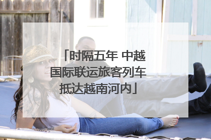时隔五年 中越国际联运旅客列车抵达越南河内