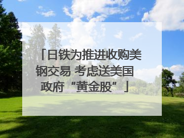 日铁为推进收购美钢交易 考虑送美国政府“黄金股”