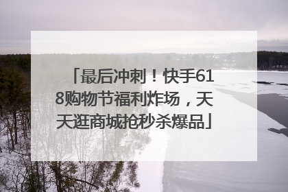 最后冲刺！快手618购物节福利炸场，天天逛商城抢秒杀爆品