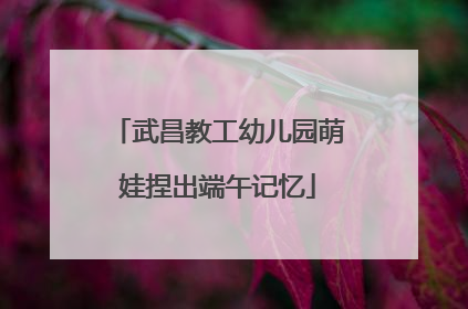 武昌教工幼儿园萌娃捏出端午记忆