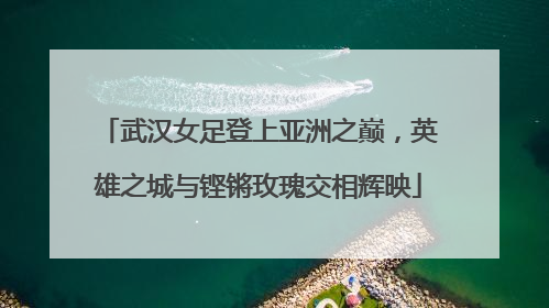 武汉女足登上亚洲之巅，英雄之城与铿锵玫瑰交相辉映