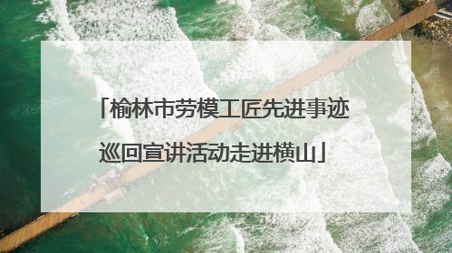 榆林市劳模工匠先进事迹巡回宣讲活动走进横山