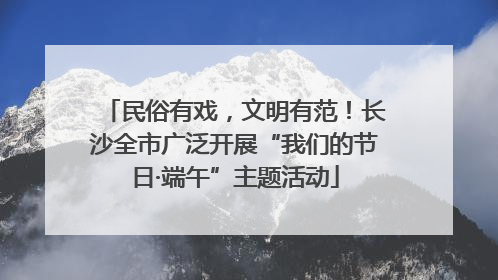 民俗有戏，文明有范！长沙全市广泛开展“我们的节日·端午”主题活动