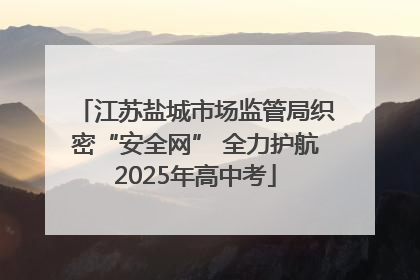 江苏盐城市场监管局织密“安全网” 全力护航2025年高中考