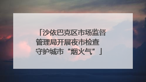 沙依巴克区市场监督管理局开展夜市检查 守护城市“烟火气”