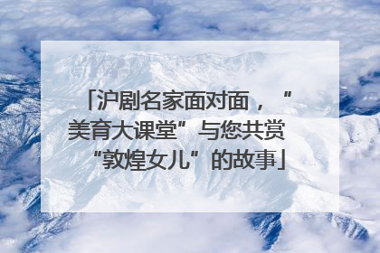 沪剧名家面对面，“美育大课堂”与您共赏“敦煌女儿”的故事