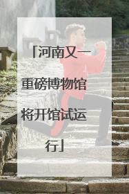 河南又一重磅博物馆将开馆试运行