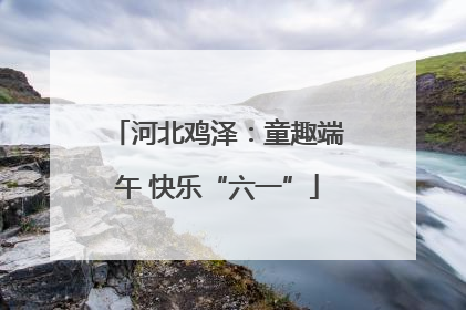 河北鸡泽：童趣端午 快乐“六一”