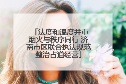 法度和温度并重 烟火与秩序同行 济南市区联合执法规范整治占道经营