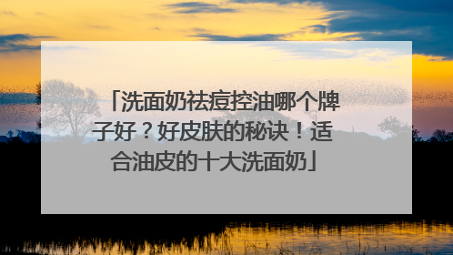 洗面奶祛痘控油哪个牌子好？好皮肤的秘诀！适合油皮的十大洗面奶