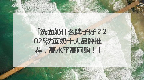洗面奶什么牌子好？2025洗面奶十大品牌推荐，高水平高回购！