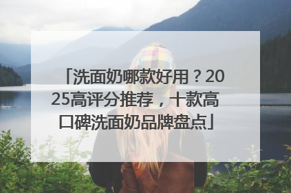 洗面奶哪款好用？2025高评分推荐，十款高口碑洗面奶品牌盘点