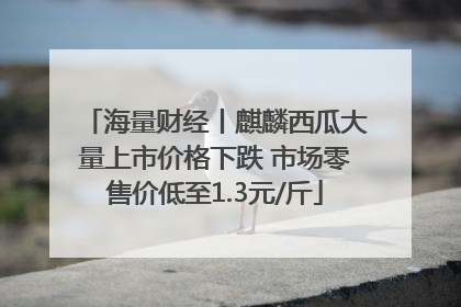 海量财经丨麒麟西瓜大量上市价格下跌 市场零售价低至1.3元/斤