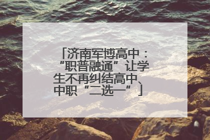 济南军博高中：“职普融通”让学生不再纠结高中、中职“二选一”