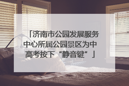 济南市公园发展服务中心所属公园景区为中高考按下“静音键”