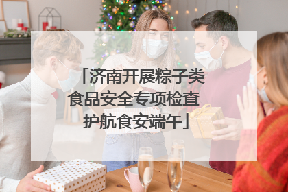 济南开展粽子类食品安全专项检查 护航食安端午
