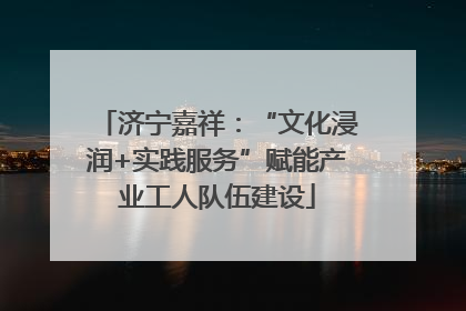 济宁嘉祥：“文化浸润+实践服务”赋能产业工人队伍建设