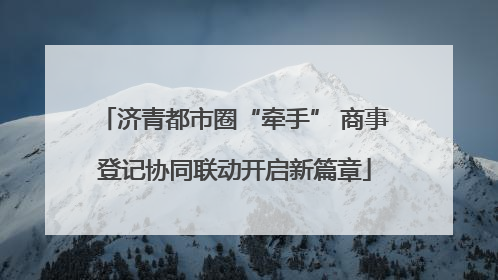 济青都市圈“牵手” 商事登记协同联动开启新篇章