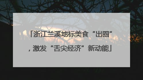 浙江兰溪地标美食“出圈”，激发“舌尖经济”新动能