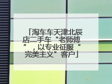 淘车车天津北辰店二手车“老师傅”，以专业征服“完美主义”客户