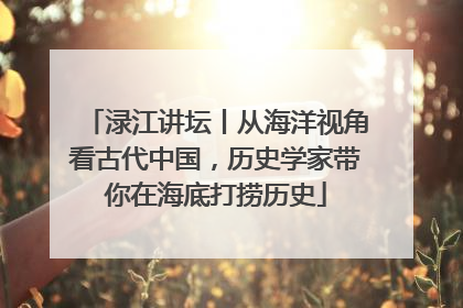 渌江讲坛丨从海洋视角看古代中国，历史学家带你在海底打捞历史