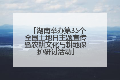 湖南举办第35个全国土地日主题宣传暨农耕文化与耕地保护研讨活动