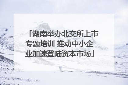 湖南举办北交所上市专题培训 推动中小企业加速登陆资本市场