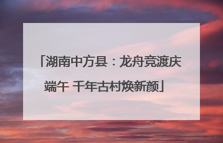 湖南中方县：龙舟竞渡庆端午 千年古村焕新颜