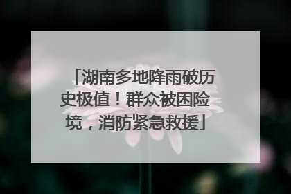 湖南多地降雨破历史极值！群众被困险境，消防紧急救援