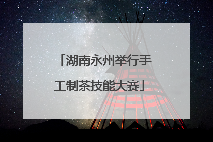 湖南永州举行手工制茶技能大赛