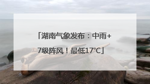 湖南气象发布：中雨+7级阵风！最低17℃