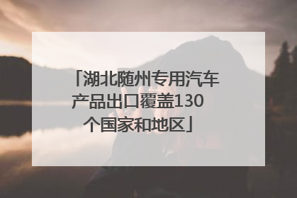 湖北随州专用汽车产品出口覆盖130个国家和地区