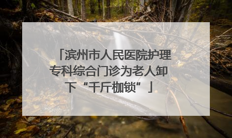 滨州市人民医院护理专科综合门诊为老人卸下“千斤枷锁”