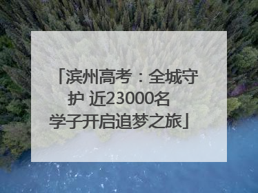 滨州高考：全城守护 近23000名学子开启追梦之旅