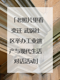 老照片里看变迁 武锅社区举办工业遗产与现代生活对话活动