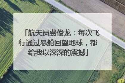 航天员费俊龙：每次飞行通过悬舱回望地球，都给我以深深的震撼