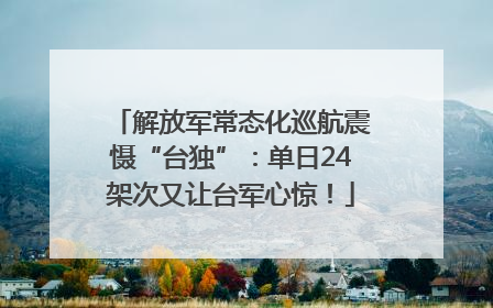 解放军常态化巡航震慑“台独”：单日24架次又让台军心惊！