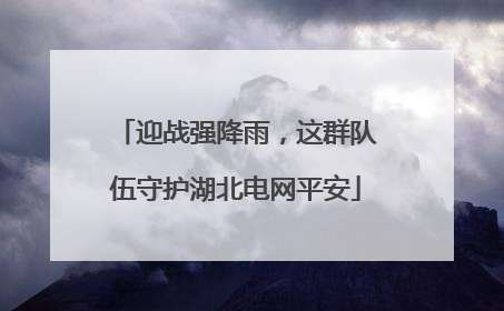 迎战强降雨，这群队伍守护湖北电网平安